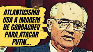 Atlanticismo usa a imagem de Gorbachev para atacar Putin...